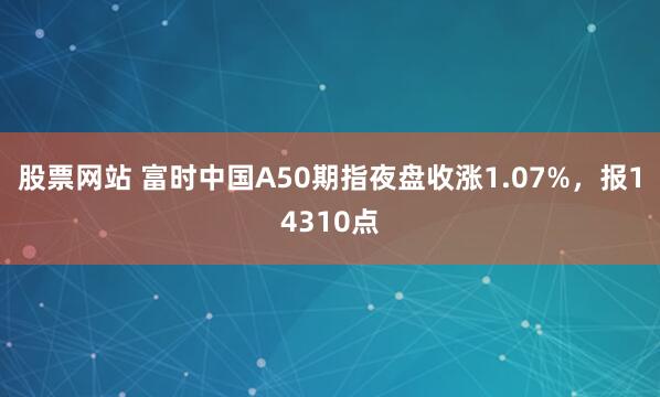 股票网站 富时中国A50期指夜盘收涨1.07%，报14310点