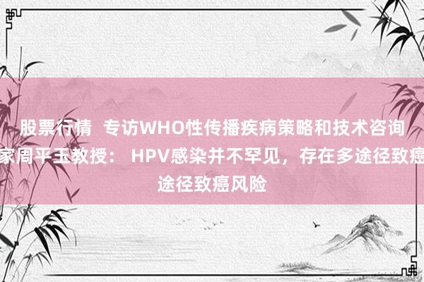 股票行情  专访WHO性传播疾病策略和技术咨询组专家周平玉教授： HPV感染并不罕见，存在多途径致癌风险