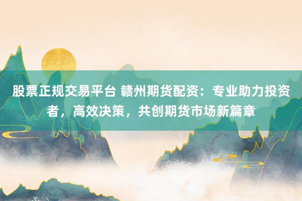 股票正规交易平台 赣州期货配资：专业助力投资者，高效决策，共创期货市场新篇章