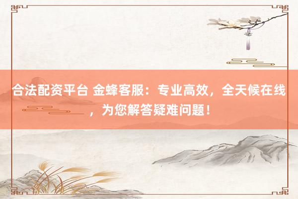 合法配资平台 金蜂客服：专业高效，全天候在线，为您解答疑难问题！