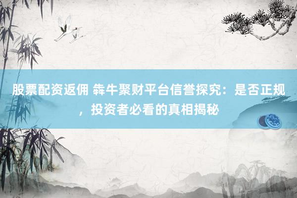 股票配资返佣 犇牛聚财平台信誉探究：是否正规，投资者必看的真相揭秘