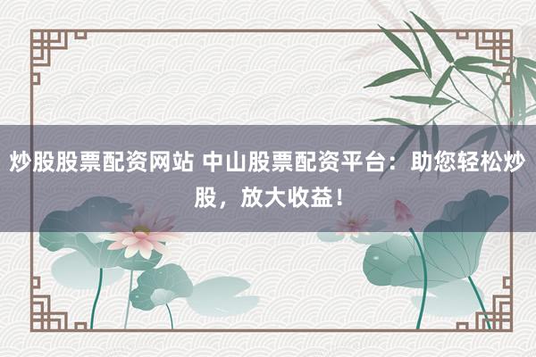 炒股股票配资网站 中山股票配资平台：助您轻松炒股，放大收益！