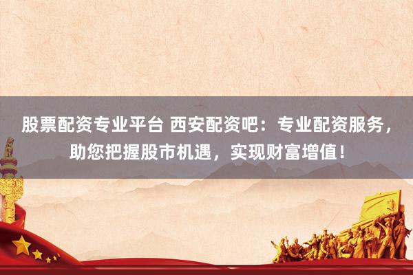 股票配资专业平台 西安配资吧：专业配资服务，助您把握股市机遇，实现财富增值！