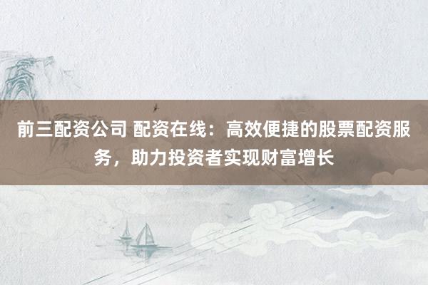 前三配资公司 配资在线：高效便捷的股票配资服务，助力投资者实现财富增长