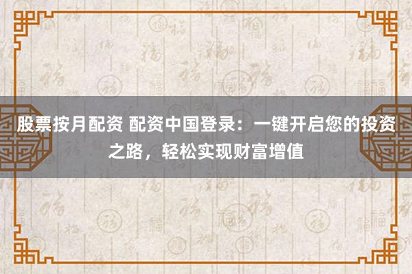股票按月配资 配资中国登录：一键开启您的投资之路，轻松实现财富增值