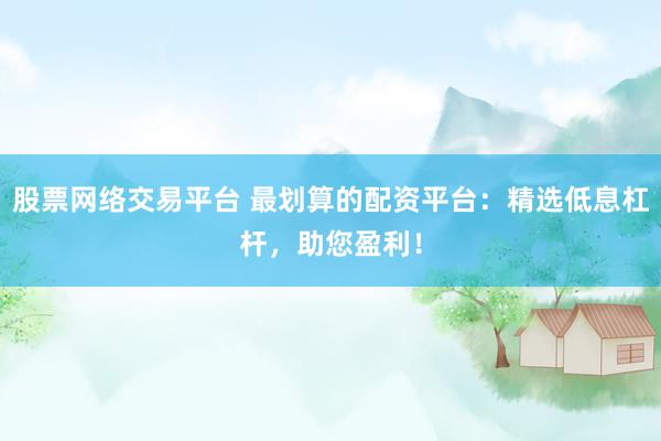 股票网络交易平台 最划算的配资平台：精选低息杠杆，助您盈利！