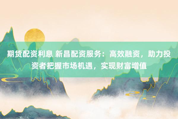 期货配资利息 新昌配资服务：高效融资，助力投资者把握市场机遇，实现财富增值