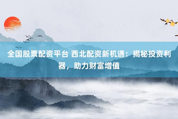 全国股票配资平台 西北配资新机遇：揭秘投资利器，助力财富增值