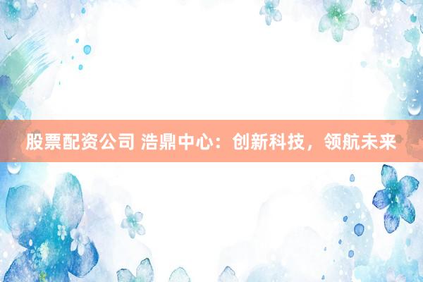 股票配资公司 浩鼎中心：创新科技，领航未来