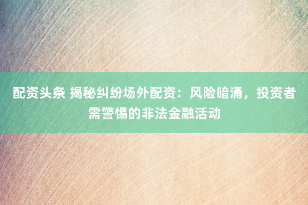 配资头条 揭秘纠纷场外配资：风险暗涌，投资者需警惕的非法金融活动