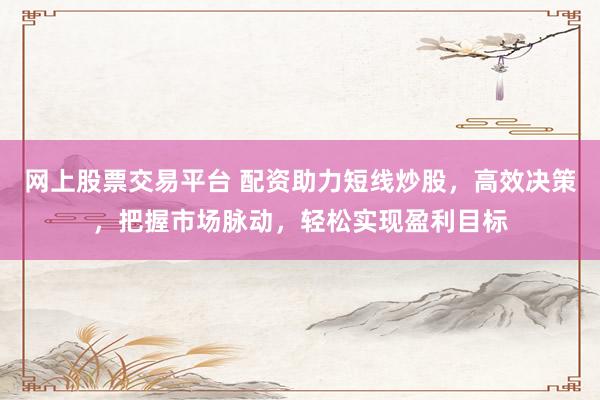 网上股票交易平台 配资助力短线炒股，高效决策，把握市场脉动，轻松实现盈利目标