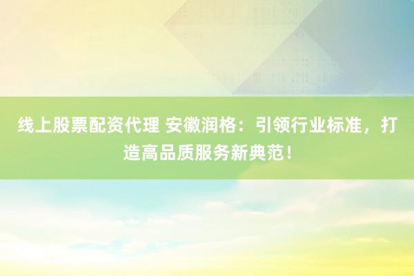 线上股票配资代理 安徽润格：引领行业标准，打造高品质服务新典范！