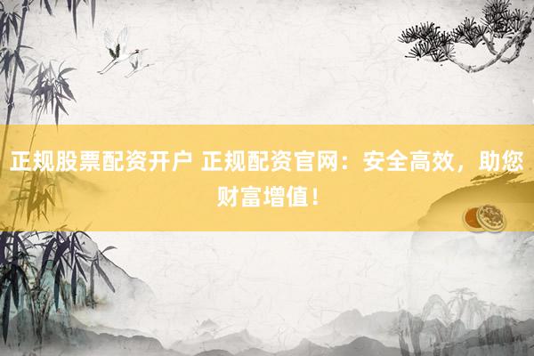 正规股票配资开户 正规配资官网：安全高效，助您财富增值！
