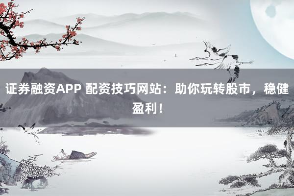 证券融资APP 配资技巧网站：助你玩转股市，稳健盈利！