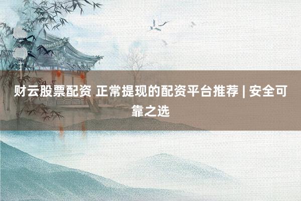 财云股票配资 正常提现的配资平台推荐 | 安全可靠之选