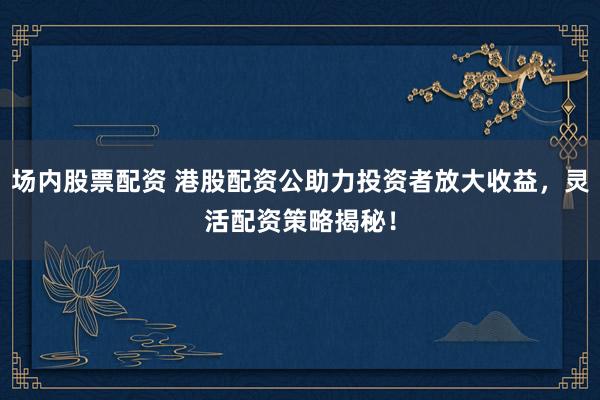 场内股票配资 港股配资公助力投资者放大收益，灵活配资策略揭秘！