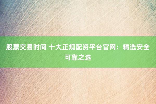 股票交易时间 十大正规配资平台官网：精选安全可靠之选