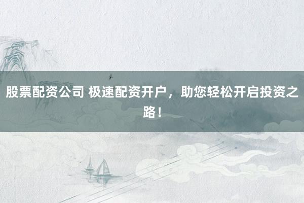 股票配资公司 极速配资开户，助您轻松开启投资之路！