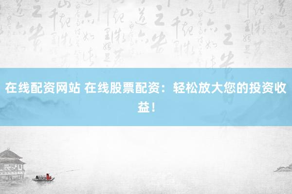 在线配资网站 在线股票配资：轻松放大您的投资收益！