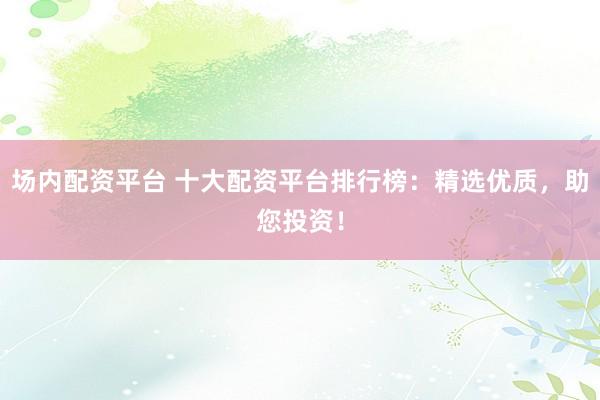 场内配资平台 十大配资平台排行榜：精选优质，助您投资！
