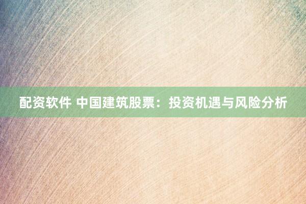 配资软件 中国建筑股票：投资机遇与风险分析