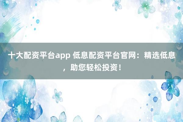 十大配资平台app 低息配资平台官网：精选低息，助您轻松投资！
