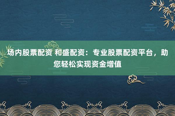 场内股票配资 和盛配资：专业股票配资平台，助您轻松实现资金增值