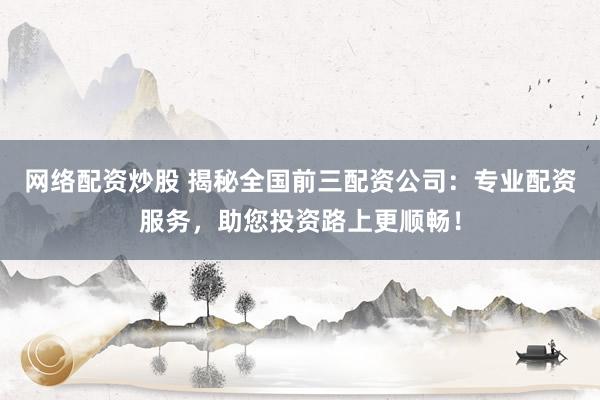网络配资炒股 揭秘全国前三配资公司：专业配资服务，助您投资路上更顺畅！