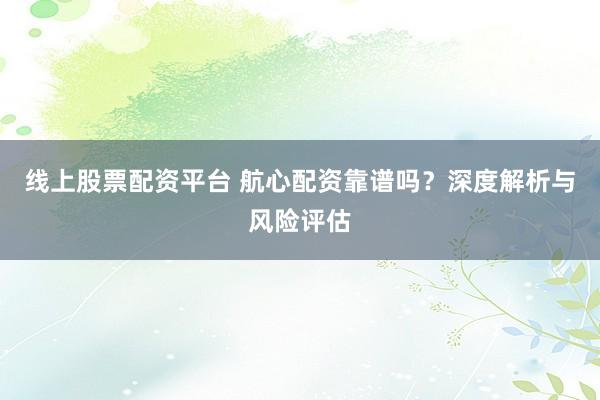 线上股票配资平台 航心配资靠谱吗？深度解析与风险评估