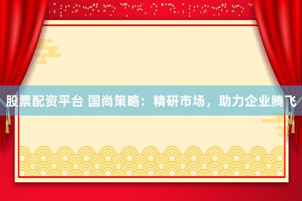 股票配资平台 国尚策略：精研市场，助力企业腾飞