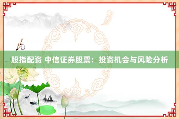 股指配资 中信证券股票：投资机会与风险分析