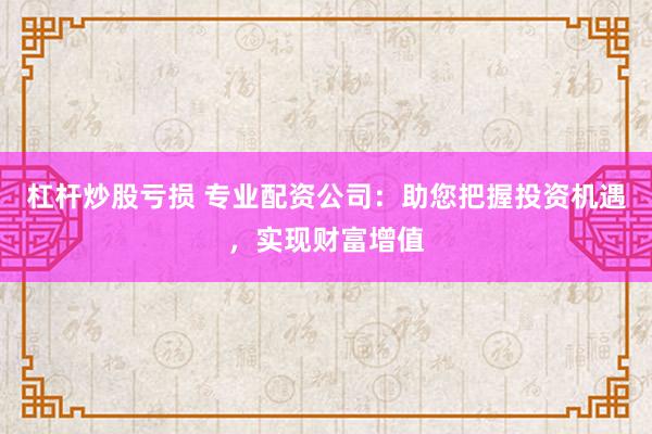 杠杆炒股亏损 专业配资公司：助您把握投资机遇，实现财富增值
