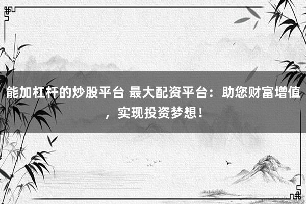 能加杠杆的炒股平台 最大配资平台：助您财富增值，实现投资梦想！