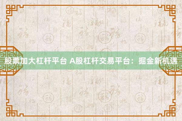 股票加大杠杆平台 A股杠杆交易平台：掘金新机遇