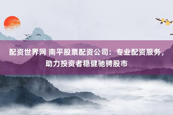 配资世界网 南平股票配资公司：专业配资服务，助力投资者稳健驰骋股市