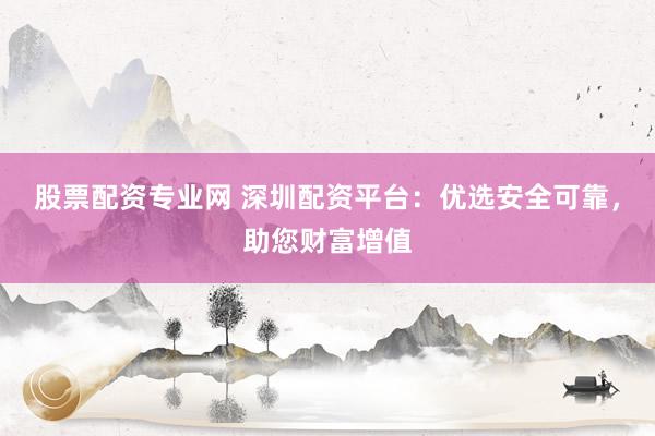 股票配资专业网 深圳配资平台：优选安全可靠，助您财富增值