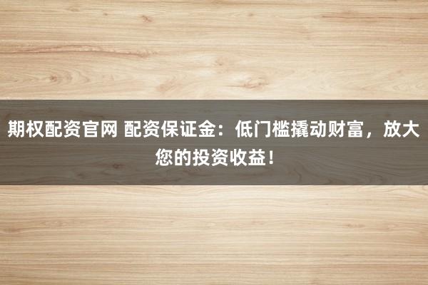 期权配资官网 配资保证金：低门槛撬动财富，放大您的投资收益！
