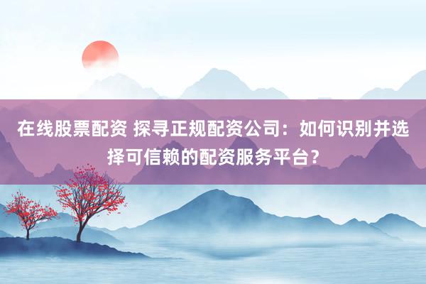 在线股票配资 探寻正规配资公司：如何识别并选择可信赖的配资服务平台？