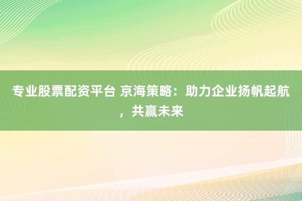 专业股票配资平台 京海策略：助力企业扬帆起航，共赢未来