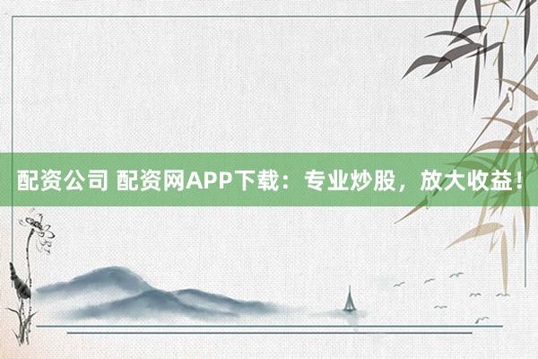 配资公司 配资网APP下载：专业炒股，放大收益！