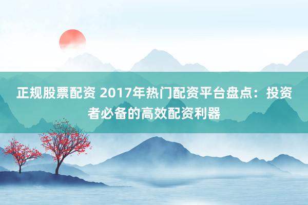正规股票配资 2017年热门配资平台盘点：投资者必备的高效配资利器