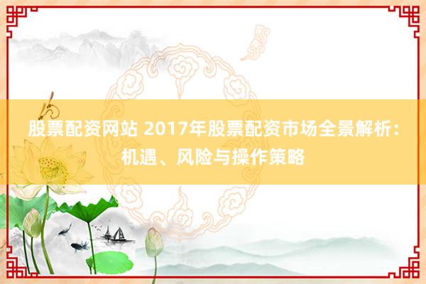 股票配资网站 2017年股票配资市场全景解析：机遇、风险与操作策略