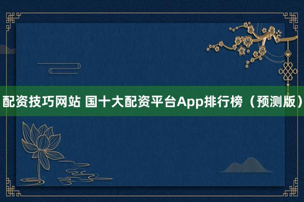 配资技巧网站 国十大配资平台App排行榜（预测版）