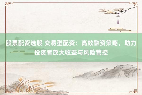 股票配资选股 交易型配资：高效融资策略，助力投资者放大收益与风险管控