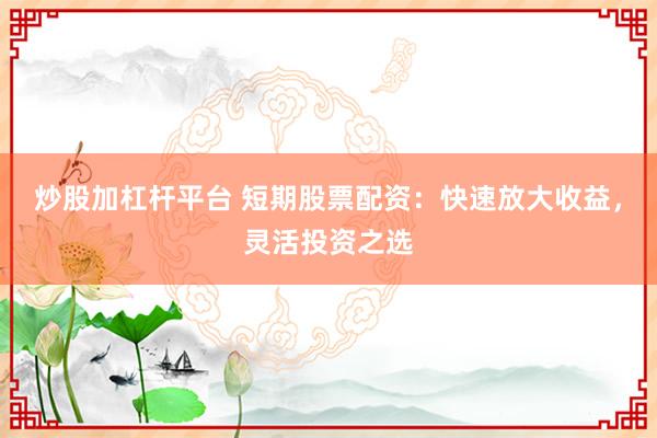 炒股加杠杆平台 短期股票配资：快速放大收益，灵活投资之选