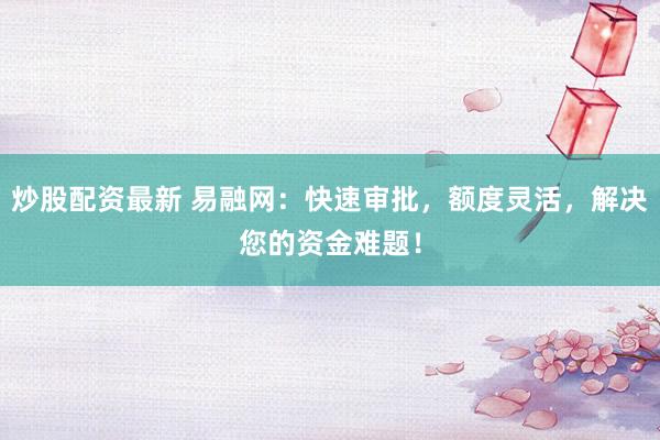 炒股配资最新 易融网：快速审批，额度灵活，解决您的资金难题！