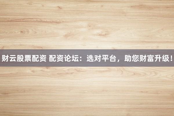 财云股票配资 配资论坛：选对平台，助您财富升级！