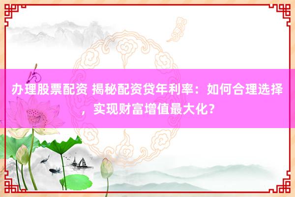 办理股票配资 揭秘配资贷年利率：如何合理选择，实现财富增值最大化？