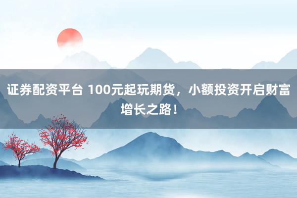 证券配资平台 100元起玩期货，小额投资开启财富增长之路！