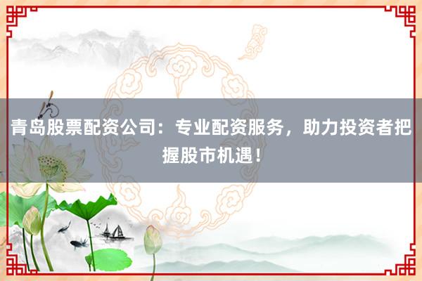 青岛股票配资公司：专业配资服务，助力投资者把握股市机遇！